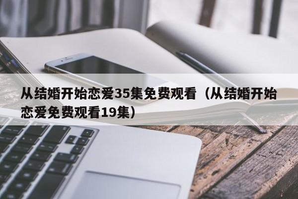 从结婚开始恋爱35集免费观看（从结婚开始恋爱免费观看19集）
