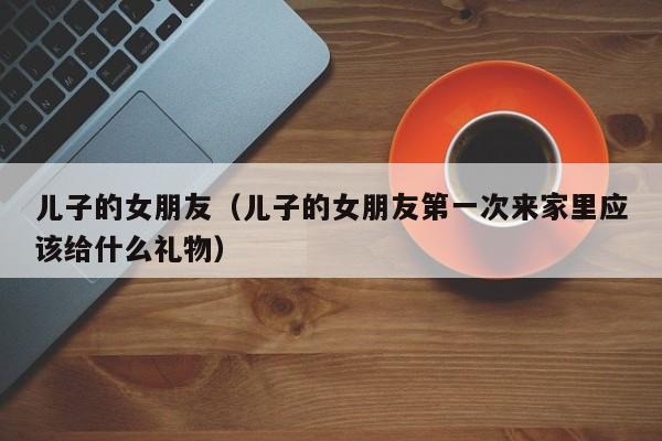 儿子的女朋友（儿子的女朋友第一次来家里应该给什么礼物）