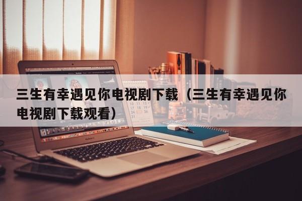 三生有幸遇见你电视剧下载（三生有幸遇见你电视剧下载观看）