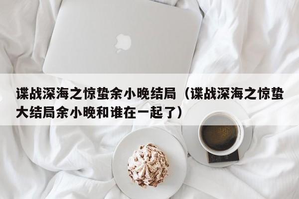 谍战深海之惊蛰余小晚结局（谍战深海之惊蛰大结局余小晚和谁在一起了）