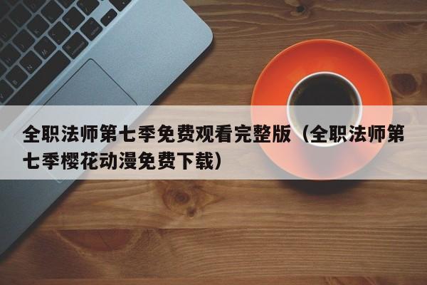 全职法师第七季免费观看完整版（全职法师第七季樱花动漫免费下载）