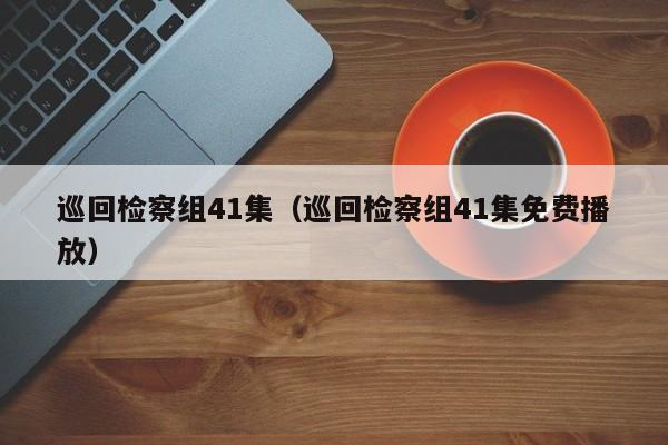 巡回检察组41集（巡回检察组41集免费播放）