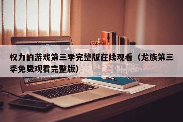 权力的游戏第三季完整版在线观看（龙族第三季免费观看完整版）