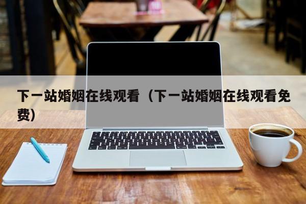 下一站婚姻在线观看（下一站婚姻在线观看免费）