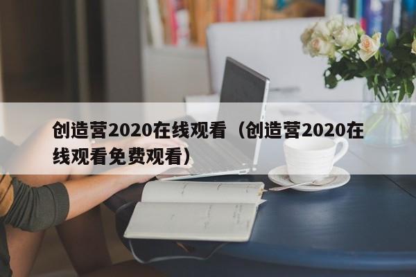 创造营2020在线观看（创造营2020在线观看免费观看）