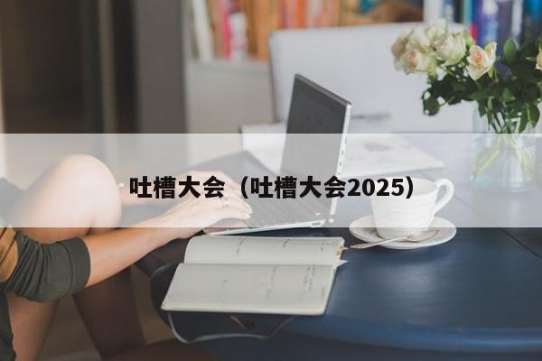 吐槽大会（吐槽大会2025）