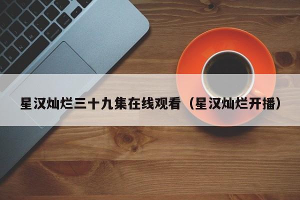 星汉灿烂三十九集在线观看（星汉灿烂开播）