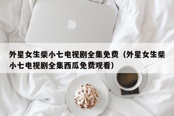 外星女生柴小七电视剧全集免费（外星女生柴小七电视剧全集西瓜免费观看）