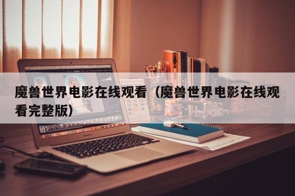 魔兽世界电影在线观看（魔兽世界电影在线观看完整版）