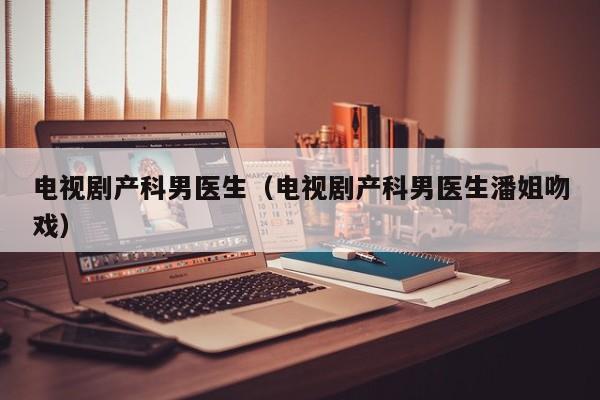 电视剧产科男医生（电视剧产科男医生潘姐吻戏）