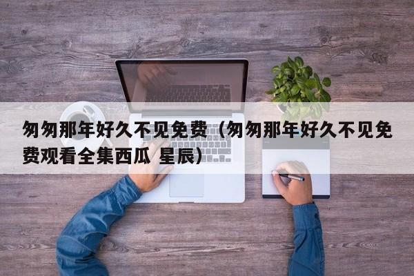 匆匆那年好久不见免费（匆匆那年好久不见免费观看全集西瓜 星辰）