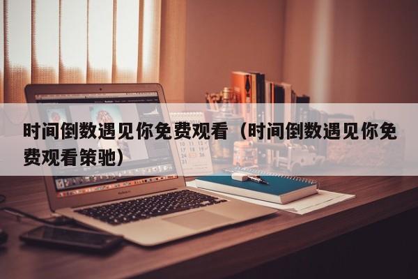时间倒数遇见你免费观看（时间倒数遇见你免费观看策驰）
