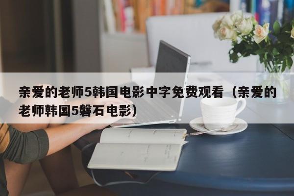 亲爱的老师5韩国电影中字免费观看（亲爱的老师韩国5磐石电影）