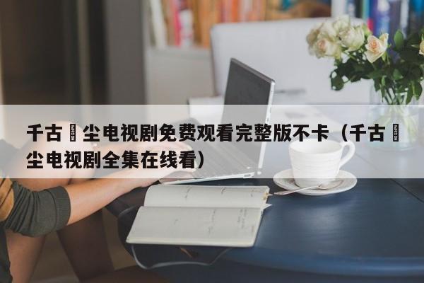 千古玦尘电视剧免费观看完整版不卡（千古玦尘电视剧全集在线看）