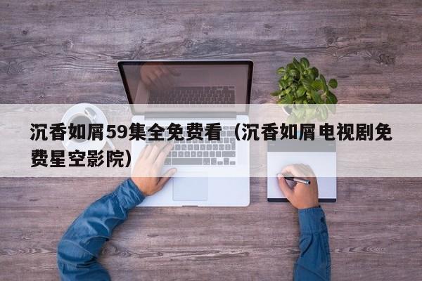 沉香如屑59集全免费看（沉香如屑电视剧免费星空影院）