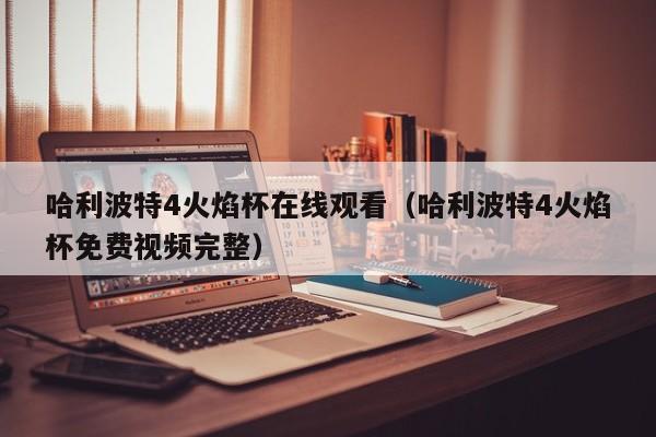 哈利波特4火焰杯在线观看（哈利波特4火焰杯免费视频完整）