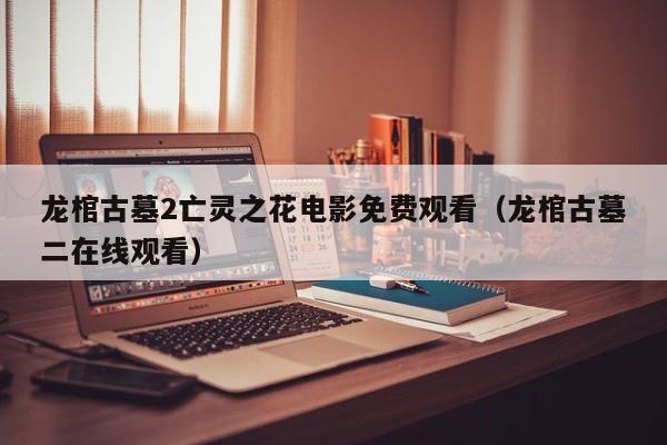 龙棺古墓2亡灵之花电影免费观看（龙棺古墓二在线观看）