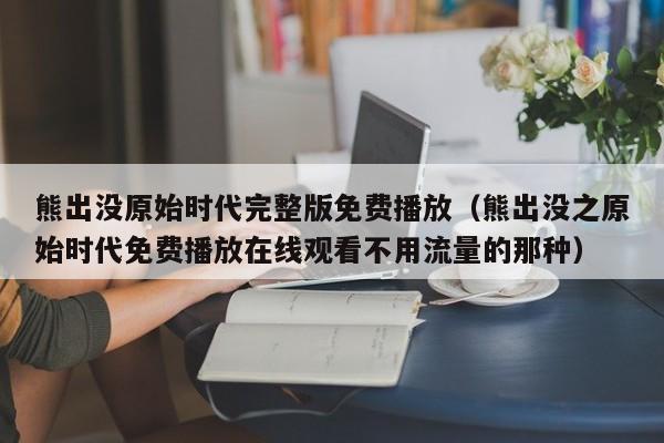 熊出没原始时代完整版免费播放（熊出没之原始时代免费播放在线观看不用流量的那种）