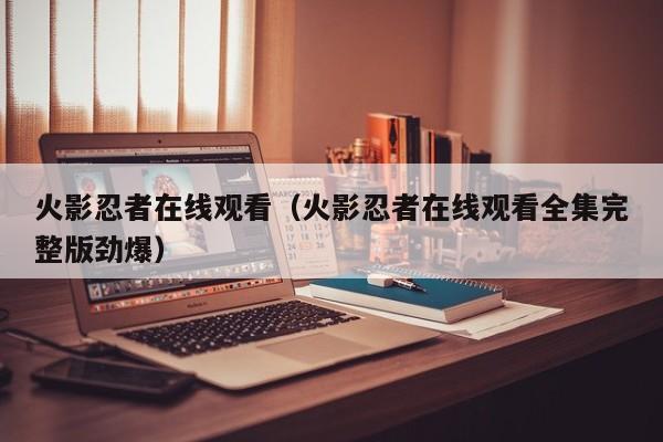 火影忍者在线观看（火影忍者在线观看全集完整版劲爆）