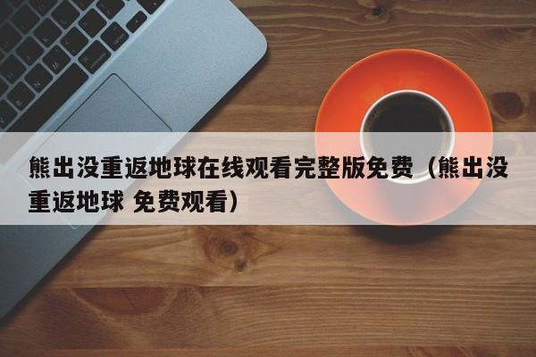 熊出没重返地球在线观看完整版免费（熊出没重返地球 免费观看）