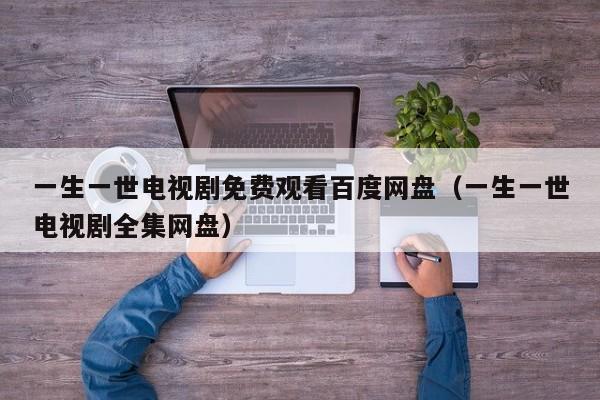 一生一世电视剧免费观看百度网盘（一生一世电视剧全集网盘）