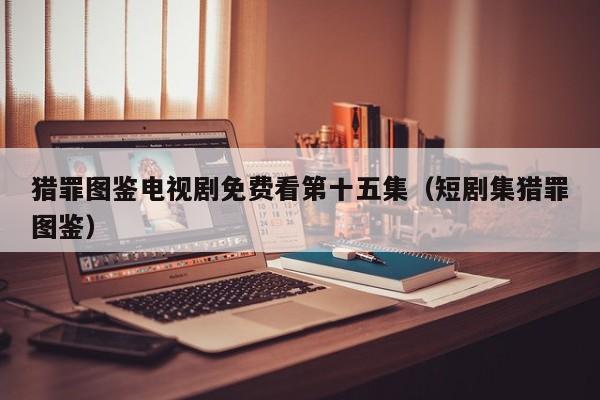 猎罪图鉴电视剧免费看第十五集（短剧集猎罪图鉴）