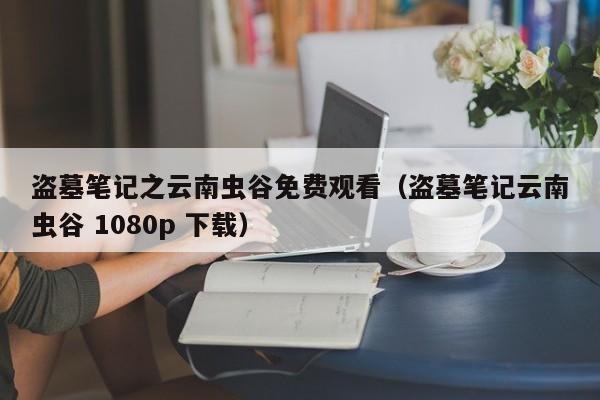 盗墓笔记之云南虫谷免费观看（盗墓笔记云南虫谷 1080p 下载）