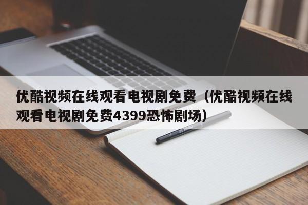 优酷视频在线观看电视剧免费（优酷视频在线观看电视剧免费4399恐怖剧场）