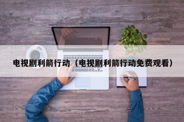 电视剧利箭行动（电视剧利箭行动免费观看）