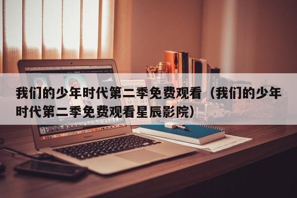我们的少年时代第二季免费观看（我们的少年时代第二季免费观看星辰影院）