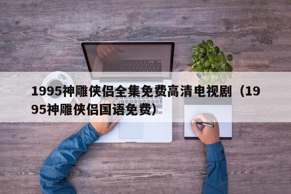 1995神雕侠侣全集免费高清电视剧（1995神雕侠侣国语免费）