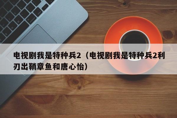 电视剧我是特种兵2（电视剧我是特种兵2利刃出鞘章鱼和唐心怡）