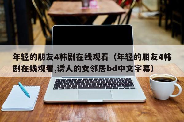 年轻的朋友4韩剧在线观看（年轻的朋友4韩剧在线观看,诱人的女邻居bd中文字幕）
