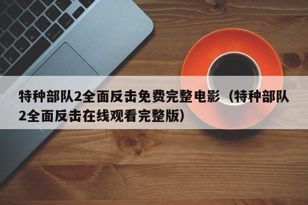特种部队2全面反击免费完整电影（特种部队2全面反击在线观看完整版）