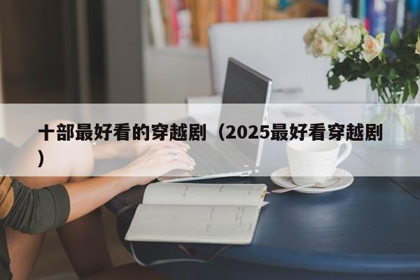 十部最好看的穿越剧（2025最好看穿越剧）