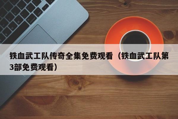 铁血武工队传奇全集免费观看（铁血武工队第3部免费观看）