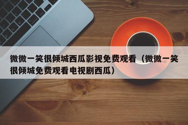 微微一笑很倾城西瓜影视免费观看（微微一笑很倾城免费观看电视剧西瓜）