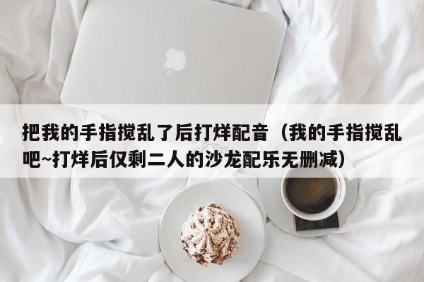 把我的手指搅乱了后打烊配音（我的手指搅乱吧~打烊后仅剩二人的沙龙配乐无删减）