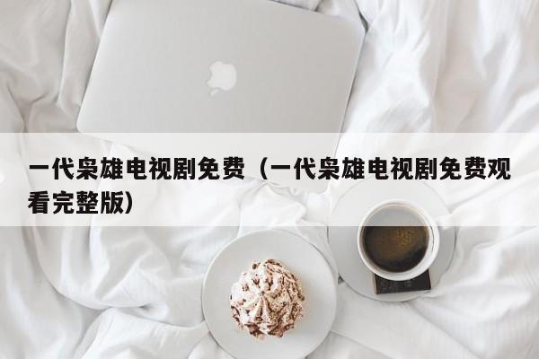 一代枭雄电视剧免费（一代枭雄电视剧免费观看完整版）