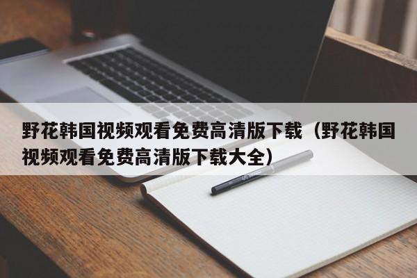 野花韩国视频观看免费高清版下载（野花韩国视频观看免费高清版下载大全）