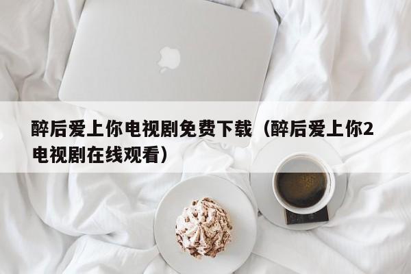 醉后爱上你电视剧免费下载（醉后爱上你2 电视剧在线观看）