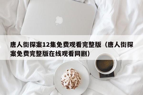 唐人街探案12集免费观看完整版（唐人街探案免费完整版在线观看网剧）