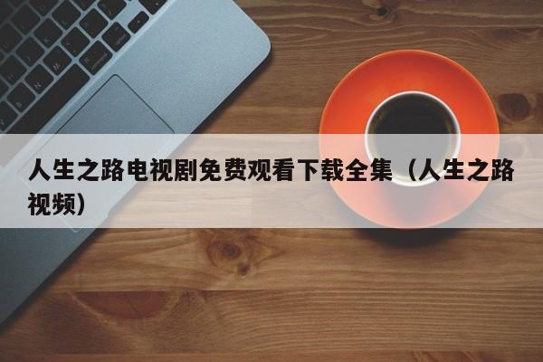 人生之路电视剧免费观看下载全集（人生之路视频）