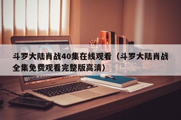 斗罗大陆肖战40集在线观看（斗罗大陆肖战全集免费观看完整版高清）