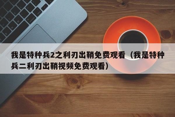 我是特种兵2之利刃出鞘免费观看（我是特种兵二利刃出鞘视频免费观看）
