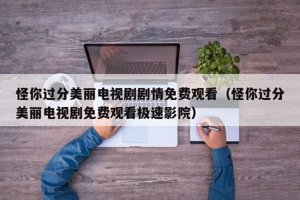 怪你过分美丽电视剧剧情免费观看（怪你过分美丽电视剧免费观看极速影院）