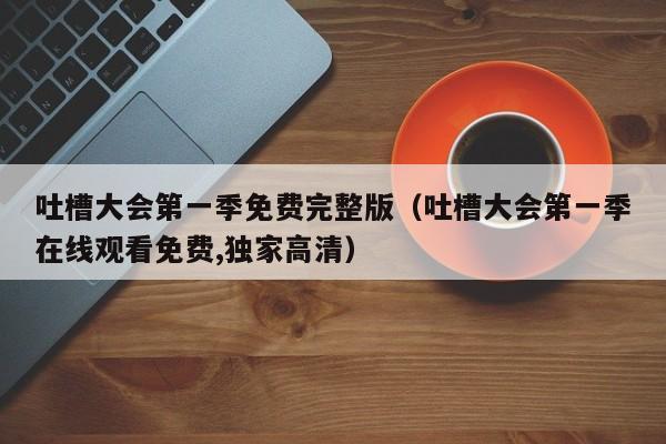 吐槽大会第一季免费完整版（吐槽大会第一季在线观看免费,独家高清）
