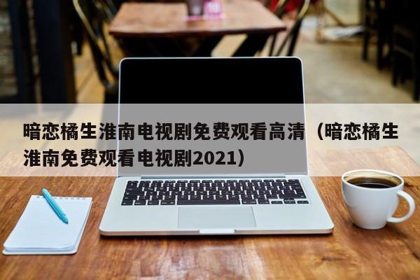 暗恋橘生淮南电视剧免费观看高清（暗恋橘生淮南免费观看电视剧2021）