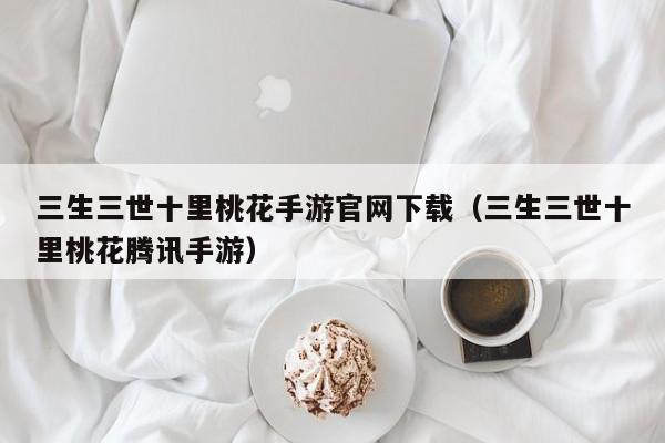 三生三世十里桃花手游官网下载（三生三世十里桃花腾讯手游）