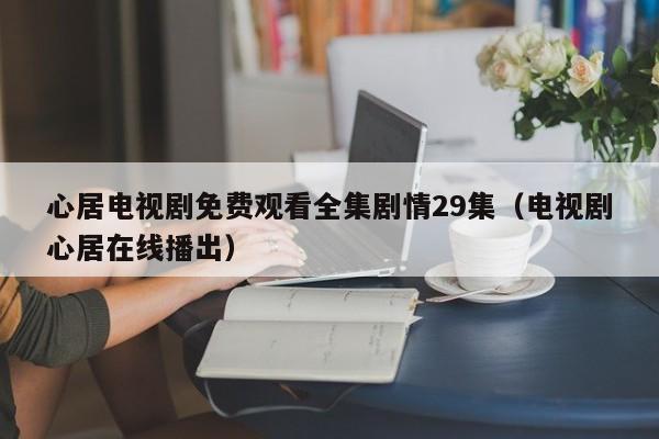 心居电视剧免费观看全集剧情29集(电视剧心居在线播出)